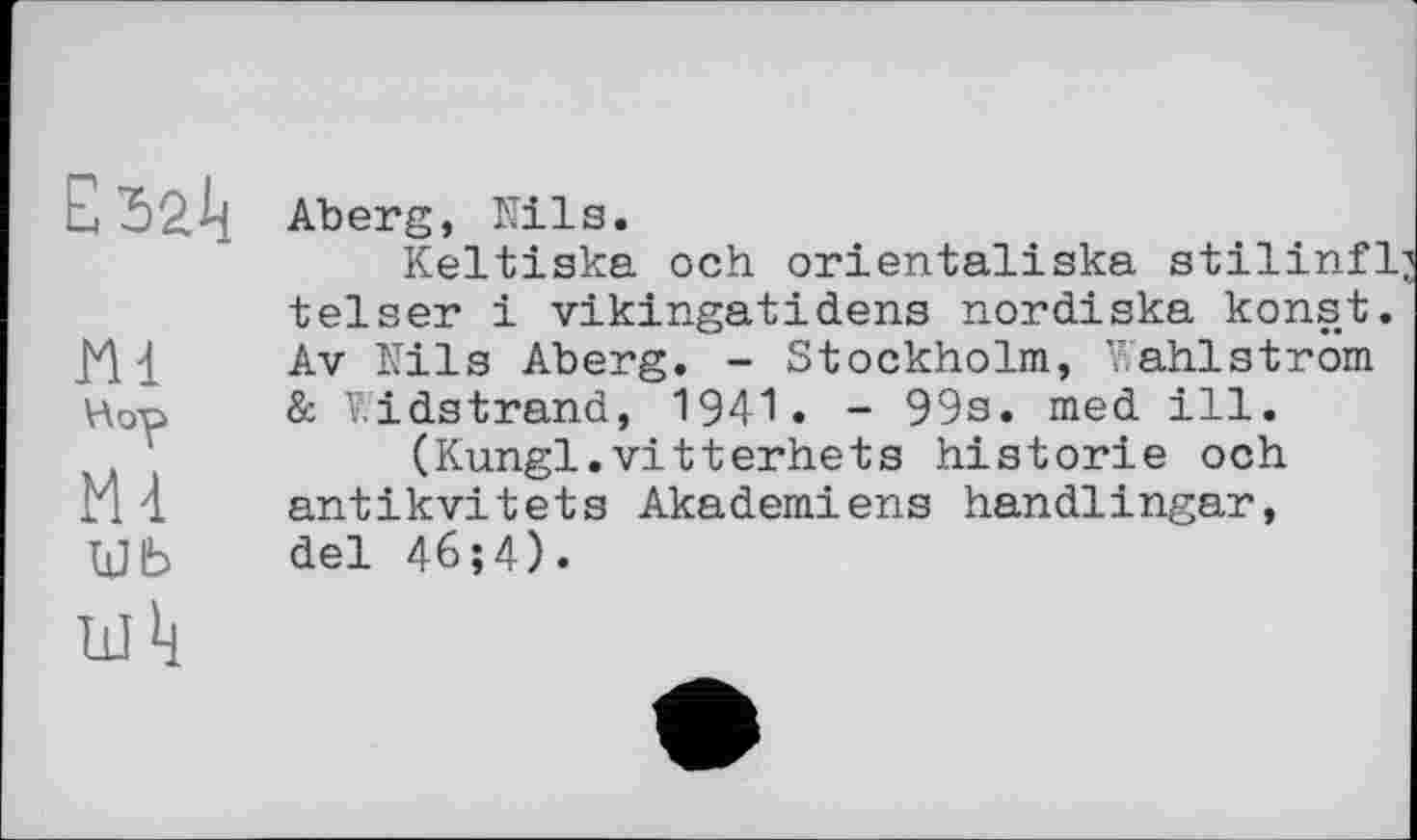 ﻿m Hop m шь
Aberg, Nils.
Keltiska och orientaliska stilinfl; telser і vikingatidens nordiska konst. Av Nils Aberg. - Stockholm, Wahlström & V.’idstrand, 1941 . - 99s. med ill.
(Kungl.vitterhets historié och antikvitets Akademiens handlingar, del 46;4).